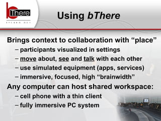 Using  bThere Brings context to collaboration with “place” participants visualized in settings  move  about,  see  and  talk  with each other  use simulated equipment (apps, services) immersive, focused, high “brainwidth” Any computer can host shared workspace:   cell phone with a thin client fully immersive PC system 