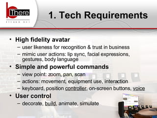 1. Tech Requirements High fidelity avatar user likeness for recognition & trust in business  mimic user actions: lip sync, facial expressions, gestures, body language Simple and powerful commands view point: zoom, pan, scan actions: movement, equipment use, interaction  keyboard, position  controller , on-screen buttons,  voice User control decorate,  build , animate, simulate 