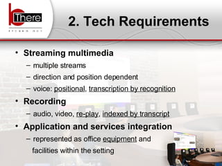 2. Tech Requirements Streaming multimedia multiple streams direction and position dependent voice:  positional ,  transcription by recognition Recording audio, video,  re-play ,  indexed by transcript Application and services integration represented as office  equipment  and  facilities within the setting 