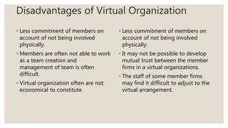 Disadvantages of Virtual Organization
◦ Less commitment of members on
account of not being involved
physically.
◦ Members are often not able to work
as a team creation and
management of team is often
difficult.
◦ Virtual organization often are not
economical to constitute
◦ Less commitment of members on
account of not being involved
physically.
◦ It may not be possible to develop
mutual trust between the member
firms in a virtual organizations.
◦ The staff of some member firms
may find it difficult to adjust to the
virtual arrangement.
 
