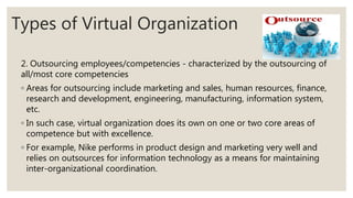 Types of Virtual Organization
2. Outsourcing employees/competencies - characterized by the outsourcing of
all/most core competencies
◦ Areas for outsourcing include marketing and sales, human resources, finance,
research and development, engineering, manufacturing, information system,
etc.
◦ In such case, virtual organization does its own on one or two core areas of
competence but with excellence.
◦ For example, Nike performs in product design and marketing very well and
relies on outsources for information technology as a means for maintaining
inter-organizational coordination.
 