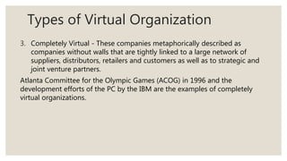 Types of Virtual Organization
3. Completely Virtual - These companies metaphorically described as
companies without walls that are tightly linked to a large network of
suppliers, distributors, retailers and customers as well as to strategic and
joint venture partners.
Atlanta Committee for the Olympic Games (ACOG) in 1996 and the
development efforts of the PC by the IBM are the examples of completely
virtual organizations.
 