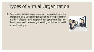 Types of Virtual Organization
4. Permanent Virtual Organizations - designed from its
inception, as a virtual organization to bring together
market players and respond to opportunities for
both improved revenue generating activities as well
as cost savings.
 