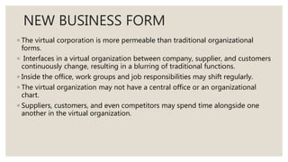 NEW BUSINESS FORM
◦ The virtual corporation is more permeable than traditional organizational
forms.
◦ Interfaces in a virtual organization between company, supplier, and customers
continuously change, resulting in a blurring of traditional functions.
◦ Inside the office, work groups and job responsibilities may shift regularly.
◦ The virtual organization may not have a central office or an organizational
chart.
◦ Suppliers, customers, and even competitors may spend time alongside one
another in the virtual organization.
 