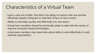 Characteristics of a Virtual Team
◦ Learn a new set of skills. One skill is the ability to interact with one another
effectively despite infrequent or total lack of face-to-face contact.
◦ Ability to assimilate quickly and effectively into new teams.
◦ Virtual team members should be technically adept to deal with the variety of
required computer-based technologies.
◦ virtual team members may need intercultural skills to work effectively in multi-
national organizations.
 