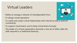 Virtual Leaders
◦ Ability to manage a network of interdependent firms.
◦ To design virtual operations
◦ To create and sustain virtual relationships with internal as well as external
constituents
◦ To support virtual teams, and to keep virtual teams focused.
◦ The leader of a virtual organization demands a new set of skills unlike the
skills required in a traditional hierarchy.
 