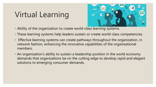 Virtual Learning
◦ Ability of the organization to create world-class learning systems.
◦ These learning systems help leaders sustain or create world-class competencies.
◦ Effective learning systems can create pathways throughout the organization, in
network fashion, enhancing the innovative capabilities of the organizational
members.
◦ An organization's ability to sustain a leadership position in the world economy
demands that organizations be on the cutting edge to develop rapid and elegant
solutions to emerging consumer demands.
 