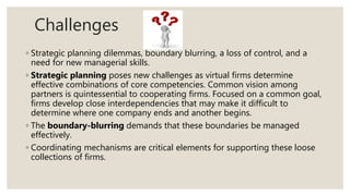 Challenges
◦ Strategic planning dilemmas, boundary blurring, a loss of control, and a
need for new managerial skills.
◦ Strategic planning poses new challenges as virtual firms determine
effective combinations of core competencies. Common vision among
partners is quintessential to cooperating firms. Focused on a common goal,
firms develop close interdependencies that may make it difficult to
determine where one company ends and another begins.
◦ The boundary-blurring demands that these boundaries be managed
effectively.
◦ Coordinating mechanisms are critical elements for supporting these loose
collections of firms.
 