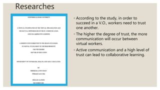 Researches
◦ According to the study, in order to
succeed in a V.O., workers need to trust
one another.
◦ The higher the degree of trust, the more
communication will occur between
virtual workers.
◦ Active communication and a high level of
trust can lead to collaborative learning.
 