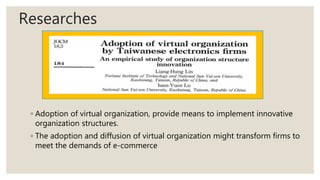 Researches
◦ Adoption of virtual organization, provide means to implement innovative
organization structures.
◦ The adoption and diffusion of virtual organization might transform firms to
meet the demands of e-commerce
 