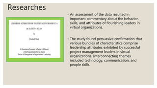 Researches
◦ An assessment of the data resulted in
important commentary about the behavior,
skills, and attributes of flourishing leaders in
virtual organizations.
◦ The study found persuasive confirmation that
various bundles of characteristics comprise
leadership attributes exhibited by successful
project management leaders in virtual
organizations. Interconnecting themes
included technology, communication, and
people skills.
 