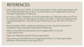 REFERENCES:
◦ Colky, Deborah Lavin (2002). A critical examination of the virtual organization and
the mutual dependencies of Trust, Communication, and Collaborative Learning.
ProQuest Dissertations Publishing.
◦ Lin and Lu (2005). Adoption of virtual organization by Taiwanese electronics firms:
An empirical study of organization structure innovation. Journal of Organizational
Change Management, Emerald Group Publishing Ltd. pp. 184-200 Vol. 18 No. 2.
2005
◦ Musil, Elisabeth (2014). Leadership Attributes for the Virtual Environment: A
Qualitative Study. ProQuest Dissertations Publishing.
◦ https://www.referenceforbusiness.com/management/Tr-Z/Virtual-
Organizations.html
◦ https://en.wikipedia.org/wiki/Virtual_organization
◦ http://www.yourarticlelibrary.com/organization/what-is-virtual-organisation-
definition-characteristics-and-types/35533
 