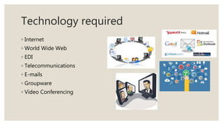 Technology required
◦ Internet
◦ World Wide Web
◦ EDI
◦ Telecommunications
◦ E-mails
◦ Groupware
◦ Video Conferencing
 