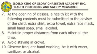ILOILO KING OF GLORY CHRISTIAN ACADEMY INC.
HEALTH PROTOCOLS AND SAFETY MEASURES
7. At the opening of classes, a health kit with the
following contents must be submitted to the adviser
of the child: extra shirt, extra towel, extra face mask,
small hand soap, small alcohol.
8. Maintain proper distances from each other all the
time.
9. Avoid staying in crowd.
10. Observe frequent hand washing, be it with water,
sanitizer, or alcohol.
 