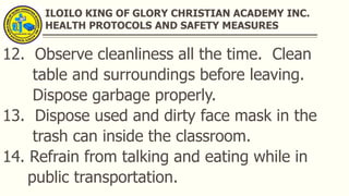ILOILO KING OF GLORY CHRISTIAN ACADEMY INC.
HEALTH PROTOCOLS AND SAFETY MEASURES
12. Observe cleanliness all the time. Clean
table and surroundings before leaving.
Dispose garbage properly.
13. Dispose used and dirty face mask in the
trash can inside the classroom.
14. Refrain from talking and eating while in
public transportation.
 