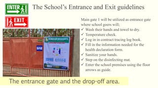 The School’s Entrance and Exit guidelines
The entrance gate and the drop-off area.
Main gate 1 will be utilized as entrance gate
where school goers will;
 Wash their hands and towel to dry.
 Temperature check.
 Log in in contract tracing log book.
 Fill in the information needed for the
health declaration form.
 Sanitize your hands.
 Step on the disinfecting mat.
 Enter the school premises using the floor
arrows as guide.
 