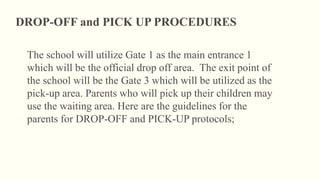 The school will utilize Gate 1 as the main entrance 1
which will be the official drop off area. The exit point of
the school will be the Gate 3 which will be utilized as the
pick-up area. Parents who will pick up their children may
use the waiting area. Here are the guidelines for the
parents for DROP-OFF and PICK-UP protocols;
DROP-OFF and PICK UP PROCEDURES
 