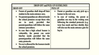 DROP-OFF and PICK-UP GUIDELINES
DROP-OFF PICK-UP
 Parent of guardian shall drop-off their
student in the main entrance area.
 No parents/guardian are allowed inside
the school premises except those who
are in need, provided that
parents/guardians will follow the same
entrance procedures.
 In case that a high school learner is
vulnerable, the parent can assist
him/her inside provided that the
parent/guardian will follow the same
entry protocols.
 No car is allowed for the learners inside
the school premises.
 Parent or guardian can only pick up a
learner in the exit area.
 In case of waiting, the parent or
guardian can stay in the waiting area
following the standard protocols (e.g.
wear face mask and face shield), they
will also use the main entrance gate for
log in.
 