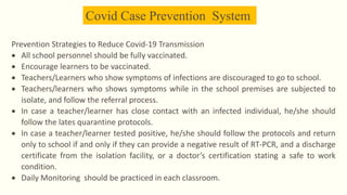 Covid Case Prevention System
Prevention Strategies to Reduce Covid-19 Transmission
 All school personnel should be fully vaccinated.
 Encourage learners to be vaccinated.
 Teachers/Learners who show symptoms of infections are discouraged to go to school.
 Teachers/learners who shows symptoms while in the school premises are subjected to
isolate, and follow the referral process.
 In case a teacher/learner has close contact with an infected individual, he/she should
follow the lates quarantine protocols.
 In case a teacher/learner tested positive, he/she should follow the protocols and return
only to school if and only if they can provide a negative result of RT-PCR, and a discharge
certificate from the isolation facility, or a doctor’s certification stating a safe to work
condition.
 Daily Monitoring should be practiced in each classroom.
 
