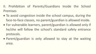 II. Prohibition of Parents/Guardians Inside the School
Premises
 To avoid congestion inside the school campus, during the
face-to-face classes, no parent/guardian is allowed inside.
 For vulnerable learners, parent/guardian is allowed only if
he/she will follow the school’s standard safety entrance
protocols.
 Parent/guardian is only allowed to stay at the waiting
area.
 