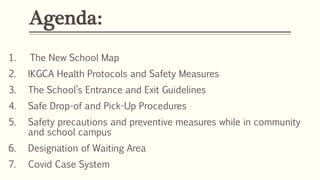 Agenda:
1. The New School Map
2. IKGCA Health Protocols and Safety Measures
3. The School’s Entrance and Exit Guidelines
4. Safe Drop-of and Pick-Up Procedures
5. Safety precautions and preventive measures while in community
and school campus
6. Designation of Waiting Area
7. Covid Case System
 
