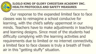 ILOILO KING OF GLORY CHRISTIAN ACADEMY INC.
HEALTH PROTOCOLS AND SAFETY MEASURES
Our response to the expanded limited face to face
classes was to reimagine a school conducive for
learning, with the child’s safety uppermost in our
minds. Teachers have to make adjustments in teaching
and learning designs. Since most of the students had
difficulty complying with the learning activities and
requirements due to limited or no internet connectivity,
a limited face to face classes is truly a breath of fresh
air in this “getting stuffy” situation.
 