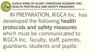 ILOILO KING OF GLORY CHRISTIAN ACADEMY INC.
HEALTH PROTOCOLS AND SAFETY MEASURES
IN PREPARATION, IKGCA Inc. has
developed the following health
protocols and safety measures
which must be communicated to
IKGCA Inc. faculty, staff, parents,
guardians, students and pupils:
 