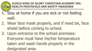 ILOILO KING OF GLORY CHRISTIAN ACADEMY INC.
HEALTH PROTOCOLS AND SAFETY MEASURES
1. Stay at home if you are sick or not feeling
well.
2. Wear face mask properly, and if need be, face
shield before coming to school.
3. Upon entrance to the school premises:
Everyone must have his/her temperature
taken and wash hands properly in the
designated area.
 