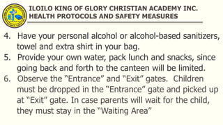 ILOILO KING OF GLORY CHRISTIAN ACADEMY INC.
HEALTH PROTOCOLS AND SAFETY MEASURES
4. Have your personal alcohol or alcohol-based sanitizers,
towel and extra shirt in your bag.
5. Provide your own water, pack lunch and snacks, since
going back and forth to the canteen will be limited.
6. Observe the “Entrance” and “Exit” gates. Children
must be dropped in the “Entrance” gate and picked up
at “Exit” gate. In case parents will wait for the child,
they must stay in the “Waiting Area”
 