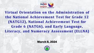 Virtual Orientation on the Administration of
the National Achievement Test for Grade 12
(NATG12), National Achievement Test for
Grade 6 (NATG6), and Early Language,
Literacy, and Numeracy Assessment (ELLNA)
March 8, 2024
 