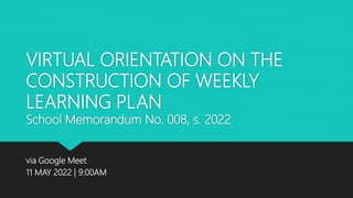 VIRTUAL ORIENTATION ON THE
CONSTRUCTION OF WEEKLY
LEARNING PLAN
School Memorandum No. 008, s. 2022
via Google Meet
11 MAY 2022 | 9:00AM
 