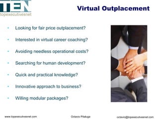 Virtual Outplacement


 •     Looking for fair price outplacement?

 •     Interested in virtual career coaching?

 •     Avoiding needless operational costs?

 •     Searching for human development?

 •     Quick and practical knowledge?

 •     Innovative approach to business?

 •     Willing modular packages?



www.topexecutivesnet.com            Octavio Pitaluga   octavio@topexecutivesnet.com
 