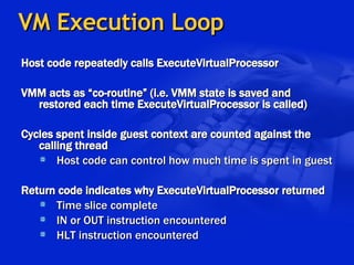 VM Execution Loop Host code repeatedly calls ExecuteVirtualProcessor VMM acts as “co-routine” (i.e. VMM state is saved and restored each time ExecuteVirtualProcessor is called) Cycles spent inside guest context are counted against the calling thread Host code can control how much time is spent in guest Return code indicates why ExecuteVirtualProcessor returned Time slice complete IN or OUT instruction encountered HLT instruction encountered 