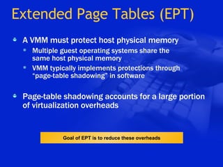 Extended Page Tables (EPT) A VMM must protect host physical memory Multiple guest operating systems share the  same host physical memory VMM typically implements protections through  “page-table shadowing” in software Page-table shadowing accounts for a large portion of virtualization overheads Goal of EPT is to reduce these overheads 