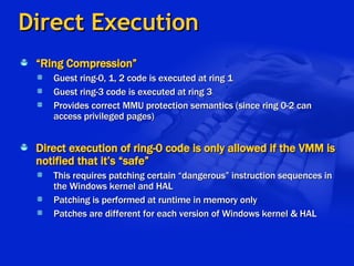 Direct Execution “ Ring Compression” Guest ring-0, 1, 2 code is executed at ring 1 Guest ring-3 code is executed at ring 3 Provides correct MMU protection semantics (since ring 0-2 can access privileged pages) Direct execution of ring-0 code is only allowed if the VMM is notified that it’s “safe” This requires patching certain “dangerous” instruction sequences in the Windows kernel and HAL Patching is performed at runtime in memory only Patches are different for each version of Windows kernel & HAL 