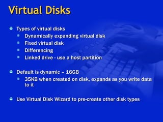 Virtual Disks Types of virtual disks Dynamically expanding virtual disk Fixed virtual disk Differencing Linked drive - use a host partition Default is dynamic – 16GB 35KB when created on disk, expands as you write data to it Use Virtual Disk Wizard to pre-create other disk types 