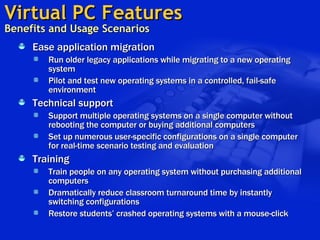 Virtual PC Features   Benefits and Usage Scenarios Ease application migration Run older legacy applications while migrating to a new operating system Pilot and test new operating systems in a controlled, fail-safe environment  Technical support Support multiple operating systems on a single computer without rebooting the computer or buying additional computers Set up numerous user-specific configurations on a single computer for real-time scenario testing and evaluation   Training Train people on any operating system without purchasing additional computers Dramatically reduce classroom turnaround time by instantly switching configurations Restore students’ crashed operating systems with a mouse-click   