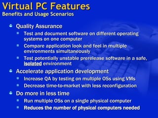 Virtual PC Features   Benefits and Usage Scenarios  Quality Assurance Test and document software on different operating systems on one computer Compare application look and feel in multiple environments simultaneously Test potentially unstable prerelease software in a safe,  isolated  environment   Accelerate application development Increase QA by testing on multiple OSs using VMs  Decrease time-to-market with less reconfiguration Do more in less time Run multiple OSs on a single physical computer Reduces the number of physical computers needed 