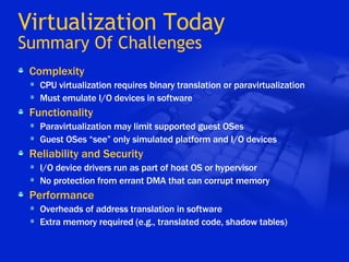 Virtualization Today Summary Of Challenges Complexity CPU virtualization requires binary translation or paravirtualization Must emulate I/O devices in software Functionality Paravirtualization may limit supported guest OSes Guest OSes “see” only simulated platform and I/O devices Reliability and Security I/O device drivers run as part of host OS or hypervisor No protection from errant DMA that can corrupt memory Performance Overheads of address translation in software Extra memory required (e.g., translated code, shadow tables) 