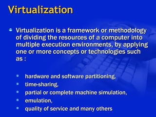 Virtualization Virtualization is a framework or methodology of dividing the resources of a computer into multiple execution environments, by applying one or more concepts or technologies such as : hardware and software partitioning,  time-sharing, partial or complete machine simulation, emulation, quality of service and many others 