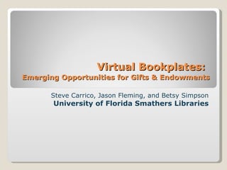 Virtual Bookplates:   Emerging Opportunities for Gifts & Endowments Steve Carrico, Jason Fleming, and Betsy Simpson University of Florida Smathers Libraries 