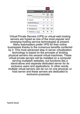 Virtual Private Servers (VPS) or virtual web hosting
  servers are hyped as one of the most popular and
  emerging hosting service technologies at present.
      Many webmasters prefer VPS for their online
businesses thanks to the numerous benefits conferred
 by it. This most advanced step in server virtualization
     technology is based on the principle of dividing
 physical servers into several virtual machines. These
 virtual private servers will be installed on a computer
     serving multipleÂ websites, but functions like a
   stand-alone and separate dedicated server for its
   exclusive users and applications. In other words,
multiple virtual servers can be run on one physical, or
     host server and these servers are dedicated to
                  exclusive purposes.




hybrid cloud
 