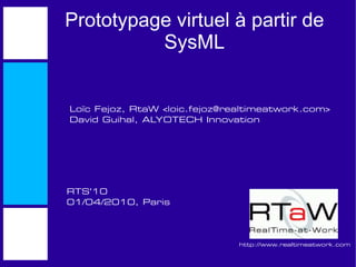 Prototypage virtuel à partir de
          SysML


Loïc Fejoz, RtaW <loic.fejoz@realtimeatwork.com>
David Guihal, ALYOTECH Innovation




RTS'10
01/04/2010, Paris




                               http://www.realtimeatwork.com
 