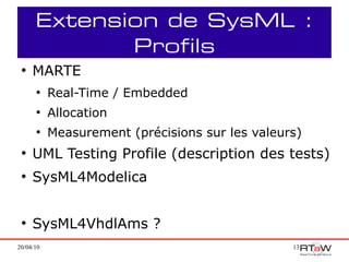 Extension de SysML :
             Profils
 ●
     MARTE
      ●
           Real-Time / Embedded
      ●
           Allocation
      ●
           Measurement (précisions sur les valeurs)
 ●
     UML Testing Profile (description des tests)
 ●
     SysML4Modelica


 ●
     SysML4VhdlAms ?
20/04/10                                         13
 