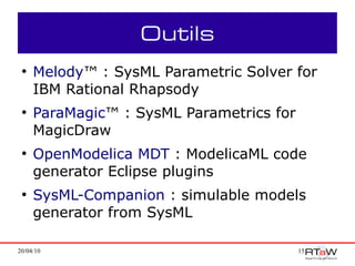 Outils
 ●
     Melody™ : SysML Parametric Solver for
     IBM Rational Rhapsody
 ●
     ParaMagic™ : SysML Parametrics for
     MagicDraw
 ●
     OpenModelica MDT : ModelicaML code
     generator Eclipse plugins
 ●
     SysML-Companion : simulable models
     generator from SysML

20/04/10                                  15
 