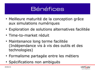 Bénéfices
 ●
     Meilleure maturité de la conception grâce
     aux simulations numériques
 ●
     Exploration de solutions alternatives facilitée
 ●
     Time-to-market réduit
 ●
     Maintenance long terme facilitée
     (Indépendance vis à vis des outils et des
     technologies)
 ●
     Formalisme partagée entre les métiers
 ●
     Spécifications non ambiguës
20/04/10                                      6
 