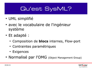Qu'est SysML?
 ●
     UML simplifié
 ●
     avec le vocabulaire de l'ingénieur
     système
 ●
     Et adapté :
      ●
           Composition de blocs internes, Flow-port
      ●
           Contraintes paramétriques
      ●
           Exigences
 ●
     Normalisé par l'OMG        (Object Management Group)


20/04/10                                              7
 