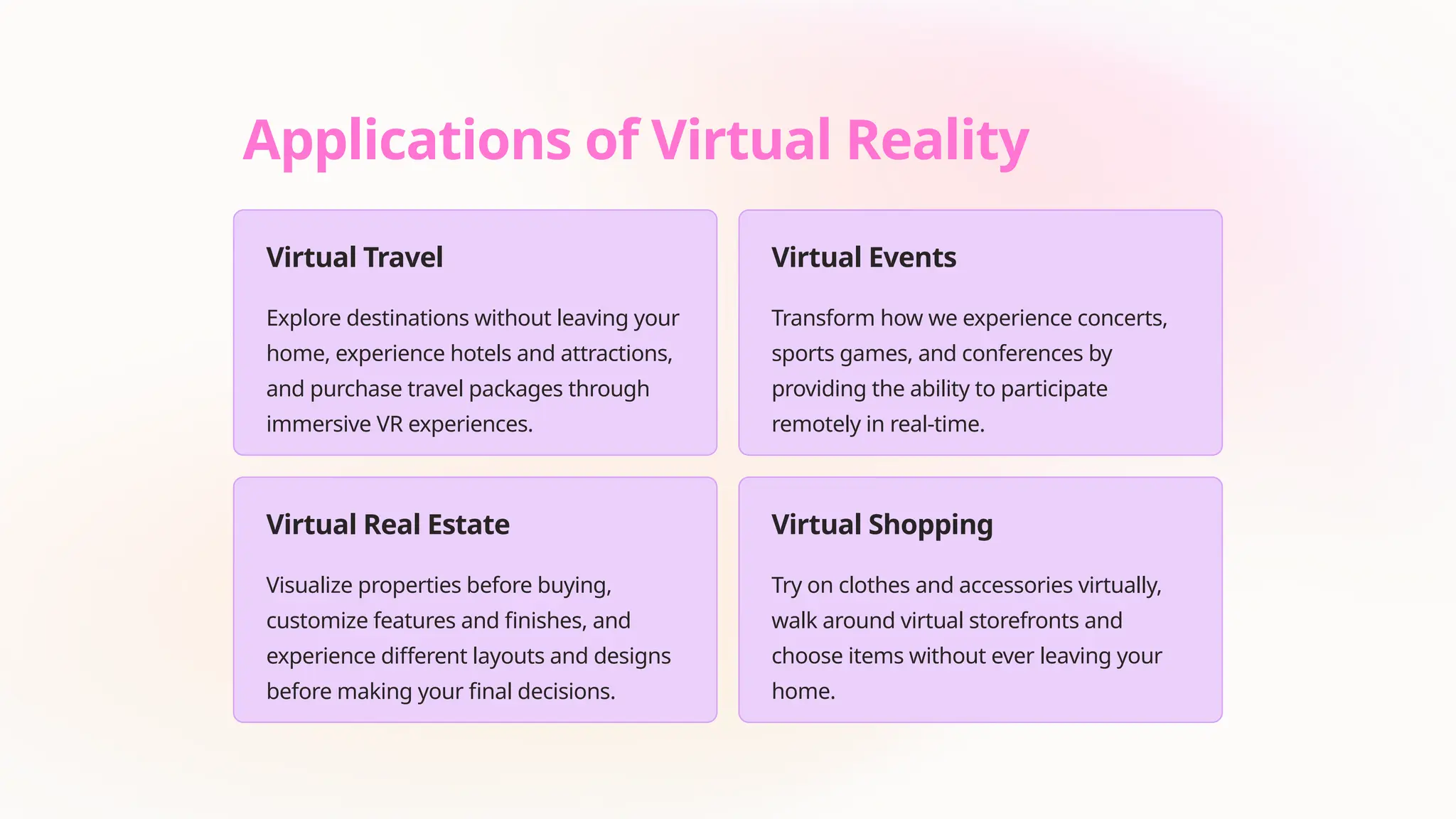 Applications of Virtual Reality
Virtual Travel
Explore destinations without leaving your
home, experience hotels and attractions,
and purchase travel packages through
immersive VR experiences.
Virtual Events
Transform how we experience concerts,
sports games, and conferences by
providing the ability to participate
remotely in real-time.
Virtual Real Estate
Visualize properties before buying,
customize features and finishes, and
experience different layouts and designs
before making your final decisions.
Virtual Shopping
Try on clothes and accessories virtually,
walk around virtual storefronts and
choose items without ever leaving your
home.
 