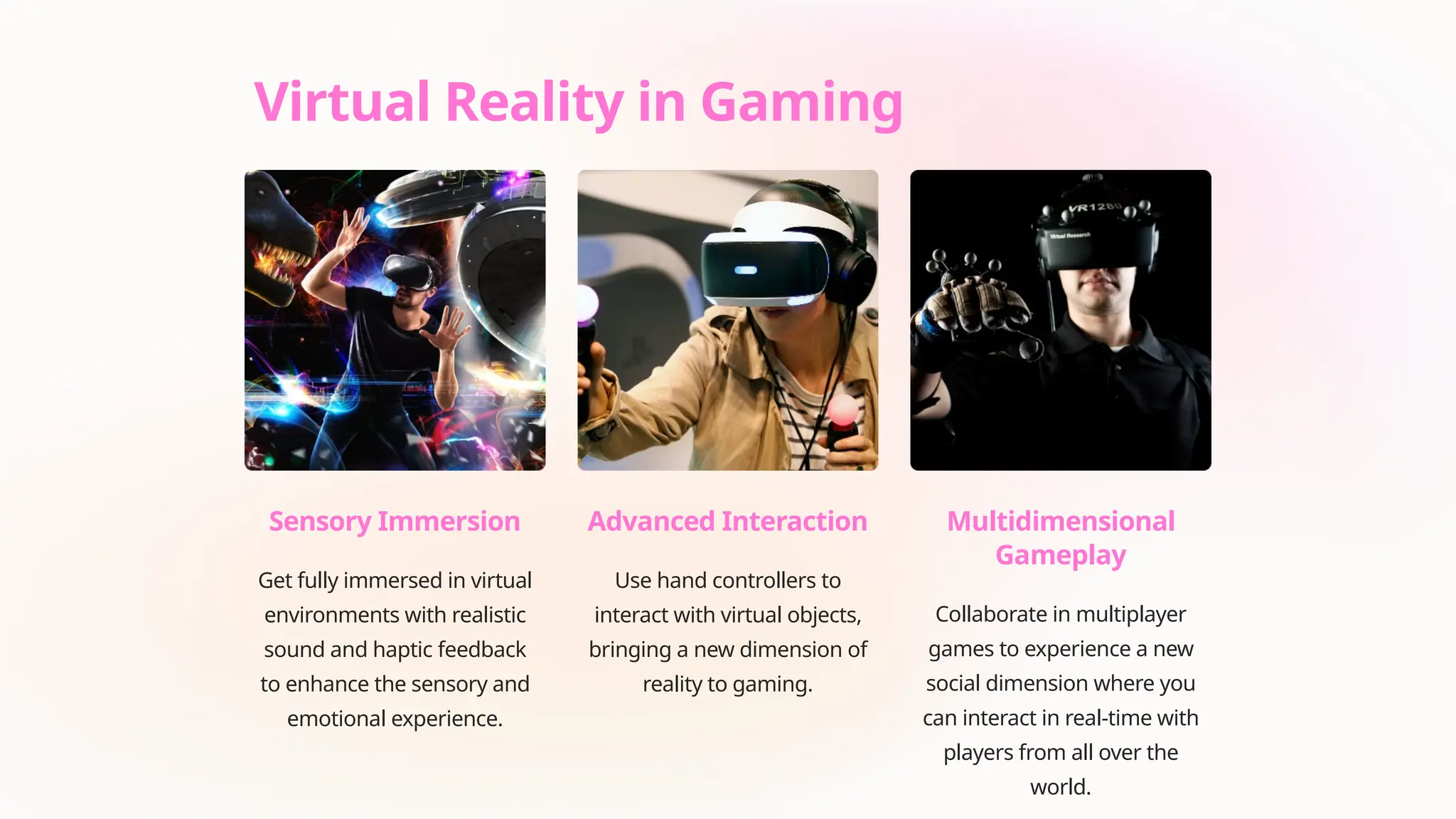 Virtual Reality in Gaming
Sensory Immersion
Get fully immersed in virtual
environments with realistic
sound and haptic feedback
to enhance the sensory and
emotional experience.
Advanced Interaction
Use hand controllers to
interact with virtual objects,
bringing a new dimension of
reality to gaming.
Multidimensional
Gameplay
Collaborate in multiplayer
games to experience a new
social dimension where you
can interact in real-time with
players from all over the
world.
 
