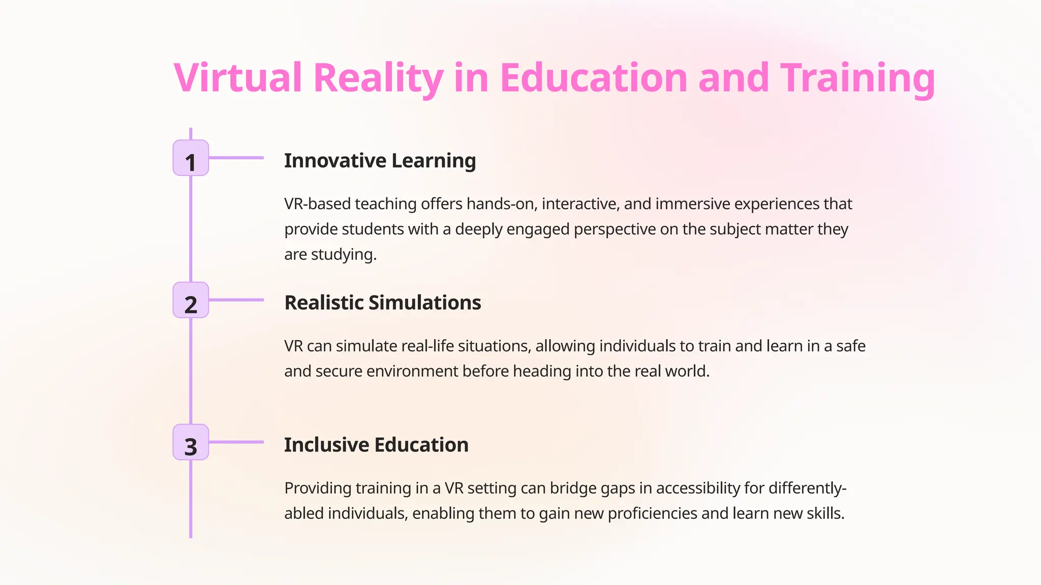 Virtual Reality in Education and Training
1 Innovative Learning
VR-based teaching offers hands-on, interactive, and immersive experiences that
provide students with a deeply engaged perspective on the subject matter they
are studying.
2 Realistic Simulations
VR can simulate real-life situations, allowing individuals to train and learn in a safe
and secure environment before heading into the real world.
3 Inclusive Education
Providing training in a VR setting can bridge gaps in accessibility for differently-
abled individuals, enabling them to gain new proficiencies and learn new skills.
 